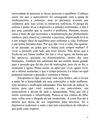 necessidade de procurar se dosar, procurar o equilíbrio. Conheço
casos em que o autocontrole foi conseguido com a ajuda de
medicamentos e palestras, mas os pacientes tiveram que
colaborar, pois suas crises os tornavam eufóricos. O perigo da
euforia é poder levar o depressivo a atitudes extremadas, e não é
por esse caminho que se resolve o problema. Portanto, nesses
casos é mais do que necessária a monitorização por profissionais
médicos, para observar, controlar o paciente, objetivando levá-lo
a um estágio ideal de equilíbrio para enfrentar a vida. Enfrentar
é um termo bastante duro. Por que não viver a vida, não agarrar-
se ao passado, ou achar que o futuro será sempre melhor? É
viver o presente com tudo que tiver direito. Não deixe que a
ilusão de um futuro melhor lhe tire o viver agora, da forma que
lhe aprouver, paciente ou freneticamente, dentro das suas
limitações. Também não adiantará dar um crédito muito grande
para o passado que foi tão rico de realizações, pois ele se foi, o
momento é agora. Pense assim: se optei por viver, quero viver
até o último momento; e que o tempo presente é o único no qual
podemos repassar o passado e construir o futuro.
     Encapsular-se tipo conversar com seus botões, não o levará
a nada. Só a honestidade em suas colocações o farão melhorar,
com terapias e medicação adequados. Eles haverão de indicar os
meios para que você encontre a sua auto-estima, seu
autocontrole e deixar de lado a autopiedade. Noto que ela é
muito recorrente e infantilizada. Parece-se aos ciúmes do filho
mais velho com a chegada de um irmãozinho. A coisa fica tão à
mostra que deixa de ser importante para terceiros. Só o
depressivo realmente a sente e não tem consciência do ridículo a
que pode estar exposto.

                                                                34
 