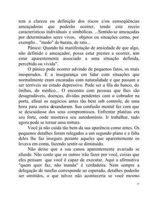 tem a clareza ou definição dos riscos e/ou conseqüências
ameaçadoras que poderão ocorrer, tendo este receio
características individuais e simbólicas. ...Sentido-se ameaçadas
por determinados seres vivos, objetos ou situações como, por
exemplo... "medo" de barata, de rato...
     Pânico: Quando há manifestação de ansiedade de que algo,
não definido e ameaçador, possa estar prestes a ocorrer, sem
estar aparentemente associado a uma situação definida,
percebida ou vivida".
     O pânico pode ocorrer advindo de pequenos fatos, os mais
inesperados. É a insegurança em lidar com situações que
normalmente eram encaradas com naturalidade e que passam a
ser terríveis no estado depressivo. Pode ser a fila do banco, do
ônibus, do médico... O encontro com pessoas que lhes são
desagradáveis, doenças, dívidas pendentes com o cobrador na
porta, afinal os negócios antes tão bem sob controle, de uma
hora para outra desandaram. Sua confusão mental fez com que
se descuidasse dos seus compromissos. Enfrentar platéias era
seu forte, onde mostrava seu autodomínio. Ir trabalhar, tudo
agora pode se tornar uma tortura.
     Você já não cuida tão bem da sua aparência como antes. Os
pequenos detalhes foram relegados a um segundo plano e a falta
deles lhe faz inseguro perante aqueles que aparentemente os
levava em conta, fazendo sentir-se diminuído.
     Não deixe que a sua canoa aparentemente avariada se
afunde. Não conte que os outros irão fazer por você, coisas que
eles pensam que você é capaz de executar. Aqui a afirmativa
"quem quer faz, não manda" é verdadeira. Nem sempre a
delegação de tarefas corresponde ao esperado, detalhes poderão
ser omitidos, o que talvez não aconteceria se você mesmo
                                                               37
 