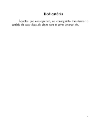 Dedicatória
      Àqueles que conseguiram, ou conseguirão transformar o
cenário de suas vidas, do cinza para as cores do arco-íris.




                                                          4
 