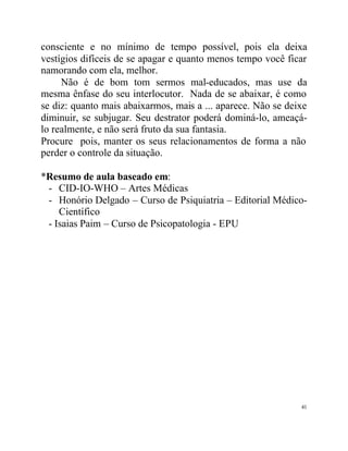 consciente e no mínimo de tempo possível, pois ela deixa
vestígios difíceis de se apagar e quanto menos tempo você ficar
namorando com ela, melhor.
     Não é de bom tom sermos mal-educados, mas use da
mesma ênfase do seu interlocutor. Nada de se abaixar, é como
se diz: quanto mais abaixarmos, mais a ... aparece. Não se deixe
diminuir, se subjugar. Seu destrator poderá dominá-lo, ameaçá-
lo realmente, e não será fruto da sua fantasia.
Procure pois, manter os seus relacionamentos de forma a não
perder o controle da situação.

*Resumo de aula baseado em:
 - CID-IO-WHO – Artes Médicas
 - Honório Delgado – Curso de Psiquiatria – Editorial Médico-
    Científico
 - Isaias Paim – Curso de Psicopatologia - EPU




                                                              41
 