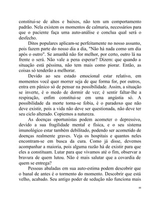 constitui-se de altos e baixos, não tem um comportamento
padrão. Nela existem os momentos de calmaria, necessários para
que o paciente faça uma auto-análise e conclua qual será o
desfecho.
     Ditos populares aplicam-se perfeitamente no nosso assunto,
pois fazem parte do nosso dia a dia, "Não há nada como um dia
após o outro". Se amanhã não for melhor, por certo, outro lá na
frente o será. Não vale a pena esperar? Dizem: que quando a
situação está péssima, não tem mais como piorar. Então, as
coisas só tenderão a melhorar.
     Devido ao seu estado emocional estar relativo, em
momentos você quer morrer seja de que forma for, por outros,
entra em pânico só de pensar na possibilidade. Assim, a situação
se inverte, é o medo de dormir de vez; é sentir faltar-lhe a
respiração, enfim constitui-se em uma angústia só. A
possibilidade da morte torna-se fobia, é o paradoxo que não
deve existir, pois a vida não deve ser questionada, não deve ter
seu ciclo alterado. Copiemos a natureza.
     As doenças oportunistas podem acometer o depressivo,
devido a sua fragilidade mental e física, e o seu sistema
imunológico estar também debilitado, podendo ser acometido de
doenças realmente graves. Veja os hospitais e quantos neles
encontram-se em busca da cura. Como já disse, devemos
acompanhar a maioria, pois alguma razão há de existir para que
eles a constituam. Lutar para que vivamos até o fim, observar a
bravura de quem lutou. Não é mais salutar que a covardia de
quem se entrega?
     Pessoas abaladas em sua auto-estima podem descobrir que
o banal de antes é o tormento do momento. Descobrir que está
velho, acabado. Seu antigo poder de sedução não funciona mais
                                                              44
 
