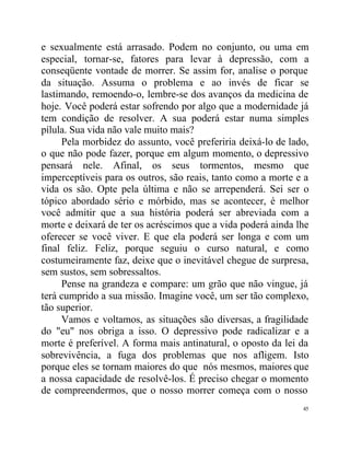 e sexualmente está arrasado. Podem no conjunto, ou uma em
especial, tornar-se, fatores para levar à depressão, com a
conseqüente vontade de morrer. Se assim for, analise o porque
da situação. Assuma o problema e ao invés de ficar se
lastimando, remoendo-o, lembre-se dos avanços da medicina de
hoje. Você poderá estar sofrendo por algo que a modernidade já
tem condição de resolver. A sua poderá estar numa simples
pílula. Sua vida não vale muito mais?
     Pela morbidez do assunto, você preferiria deixá-lo de lado,
o que não pode fazer, porque em algum momento, o depressivo
pensará nele. Afinal, os seus tormentos, mesmo que
imperceptíveis para os outros, são reais, tanto como a morte e a
vida os são. Opte pela última e não se arrependerá. Sei ser o
tópico abordado sério e mórbido, mas se acontecer, é melhor
você admitir que a sua história poderá ser abreviada com a
morte e deixará de ter os acréscimos que a vida poderá ainda lhe
oferecer se você viver. E que ela poderá ser longa e com um
final feliz. Feliz, porque seguiu o curso natural, e como
costumeiramente faz, deixe que o inevitável chegue de surpresa,
sem sustos, sem sobressaltos.
     Pense na grandeza e compare: um grão que não vingue, já
terá cumprido a sua missão. Imagine você, um ser tão complexo,
tão superior.
     Vamos e voltamos, as situações são diversas, a fragilidade
do "eu" nos obriga a isso. O depressivo pode radicalizar e a
morte é preferível. A forma mais antinatural, o oposto da lei da
sobrevivência, a fuga dos problemas que nos afligem. Isto
porque eles se tornam maiores do que nós mesmos, maiores que
a nossa capacidade de resolvê-los. É preciso chegar o momento
de compreendermos, que o nosso morrer começa com o nosso
                                                              45
 