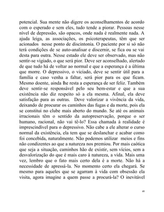 potencial. Sua mente não digere os aconselhamentos de acordo
com o esperado e sem eles, tudo tende a piorar. Pessoas nesse
nível de depressão, são opacos, onde nada é realmente nada. A
ajuda leiga, as associações, os psicoterapeutas, têm que ser
acionados nesse ponto de discintonia. O paciente por si só não
terá condições de se auto-analisar e discernir, se fica ou se vai
desta para outra. Nesse estado ele deve ser observado, mas não
sentir-se vigiado, o que será pior. Deve ser aconselhado, alertado
de que tudo há de voltar ao normal e que a esperança é a última
que morre. O depressivo, o viciado, deve se sentir útil para a
família e caso venha a faltar, será pior para os que ficam.
Mesmo doente, ainda lhe resta a esperança de ser feliz. Também
deve sentir-se responsável pelo seu bem-estar e que a sua
existência não diz respeito só a ela mesma. Afinal, ela deve
satisfação para as outras. Deve valorizar a vivência da vida,
deixando de procurar os caminhos das fugas e da morte, pois ela
se constitui no clube mais aberto do mundo. Se até os animais
irracionais têm o sentido da autopreservação, porque o ser
humano, racional, não vai tê-lo? Essa chamada à realidade é
imprescindível para o depressivo. Não cabe a ele alterar o curso
normal da existência, ela tem que se deslanchar e acabar como
foi concebida, naturalmente. Não podemos utilizar meios e fins
não condizentes ao que a natureza nos premiou. Por mais caótica
que seja a situação, caminhos hão de existir, sem vícios, sem a
desvalorização do que é mais caro à natureza, a vida. Mais uma
vez, lembro que o fato mais certo dela é a morte. Não há a
necessidade de apressá-la. No momento certo ela chegará. Se
mesmo para aqueles que se agarram à vida com obsessão ela
visita, agora imagine a quem passe a procurá-la? O inevitável

                                                                49
 
