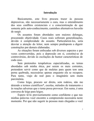 Introdução

      Basicamente, este livro procura trazer às pessoas
depressivas, não necessariamente a cura, mas o entendimento
dos seus conflitos existenciais e a conscientização de que
somente pelo auto-conhecimento, caminhos alternativos haverão
de surgir.
      Os assuntos foram abordados sem maiores delongas,
procurando objetividade. Casos reais sofreram generalizações,
devido à complexidade do assunto. Particularizá-los, seria
desviar a atenção do leitor, nem sempre predisposto a digerir
construções por demais elaboradas.
      As situações foram enfocadas sob diversos aspectos e por
vezes controvertidas, pois a depressão em si, constitui-se de
controvérsias, devido às oscilações de humor características de
cada caso.
      Sem pretensões terapêuticas especializadas, os temas
abordados sob minha ótica, por serem os mais correntes,
pretendem servir como que de muletas para quem tem uma
perna quebrada, necessárias apenas enquanto ela se recupera.
Para tanto, viajo do real para o imaginário sem muita
parcimônia.
      Como leigo, procuro ser direto, sem rodeios, não me
detendo a termos científicos*, escolas, métodos de tratamento e
às reações adversas que o tema possa provocar. Em suma, é uma
conversa de leigo para leigos.
      Espero tê-lo provisoriamente como confidente e que nas
minhas palavras você encontre a compreensão necessária neste
momento. Por que não sugerir às pessoas mais chegadas a você

                                                              5
 