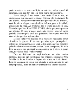 pode acontecer e sem condição de retorno, valeu tentar? O
resultado, seja qual for, não será bom, muito pelo contrário.
     Preste atenção à sua volta. Uma razão há de existir, ou
muitas, para que os outros se sintam felizes e não é privilégio de
uns poucos. Por que você também não pode sê-lo? Ao procurar,
você há de se alegrar com detalhes ínfimos, pois a felicidade
está dentro de você. Ao procurar, não o estará fazendo em vão.
Mentalize que VALE A PENA VIVER, ainda que possa parecer
um chavão. O valer a pena, pode não parecer possível nesse
período cinzento pelo qual está passando, mas depois você irá
ver e sentir que sim, valeu muito.
     Marcas indeléveis poderão tê-lo marcado, mas serão como
cicatrizes de guerra. E mesmo que não sejam perceptíveis,
ostente-as com orgulho, pois você as tem com o devido parabéns
pelas batalhas que enfrentou e venceu. Você se superou, foi mais
forte do que a sua passageira companheira de tristeza, e quem
sabe, não estará mais feliz que antes.
     Para os iniciados no espiritualismo, ou não, muitas
respostas poderão ser encontradas nos livros: Memórias de Um
Suicida de Ivone Pereira e Depois da Morte de León Denis.
Leia-os: compare-os com a sua situação e verá que não foi um
tempo perdido. Terá um melhor entendimento sobre o assunto.




                                                                50
 