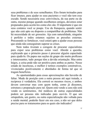 seus problemas e de seus semelhantes. Eles foram treinados para
ficar imunes, para ajudar os seus pacientes e você não tem esse
escudo. Sendo necessária essa convivência, da sua parte ou da
outra, mesmo porque quando escolhemos amigos, devemos estar
preparados para aceitá-los como eles são. O importante é que em
seus contatos você se poupe. Use da franqueza, quando sentir
que não está apto ou disposto a compartilhar de problemas. Não
há necessidade de ser grosseiro. Aja com naturalidade, ninguém
é perfeito e todos estamos sujeitos as pressões externas.
Procurando se fortalecer, você estará apto a ajudar essas pessoas
que ainda não conseguiram superar as crises.
     Nem todos tiveram a coragem de procurar especialistas
para expor seus problemas como você. Aborde a questão,
explicando que o primeiro passo é procurar alguém capacitado
para ajudá-lo. Os papos nas seções de grupo são muito profícuos
e interessantes, tudo porque têm a devida orientação. Mas entre
leigos, a coisa pode não ser positiva para ambas as partes. Nesse
estado de incertezas, o melhor é termos exemplos construtivos,
vivenciados positivamente e abordados de forma tal que só
tragam benefícios.
     As oportunidades para essas aproximações não haverão de
faltar. Mude de posição com a outra pessoa até aqui tratada, a
recíproca é verdadeira. Ela correrá os mesmos riscos, e ambos
devem conversar mas com quem tenha, como já dissemos,
estrutura e preparação para tal. Quem está vendo a cara não está
vendo os sentimentos. Até médicos de outras especialidades
podem ser pessoas não indicadas para ouvi-lo. O que um
ortopedista, um gastro, ou outra especialização não voltada para
a saúde mental, poderão fazer em seu caso, a não ser que deles
precise para os tratamentos para os quais são indicados?
                                                               52
 