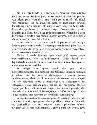 Na sua fragilidade, a tendência é emprestar seus ombros
mais que o necessário e justo, nesse momento em que precisa
estar alerta para vislumbrar uma réstia de luz no fim do túnel.
Fica suscetível de se envolver com os problemas alheios,
daqueles que necessitam tanto quanto você de ajuda. Mas, antes
de se dar, ponha-se em primeiro lugar. Dos embates da vida
ninguém está livre. Seja o seu próprio exemplo. Ninguém é dono
do mundo, e desde o seu princípio, com certeza, eles existiram e
não será você a resolvê-los todos.
     A insistência na sua preservação é porque você tem que
fazer as pazes com a vida. Ela tem que continuar e para isso, há
a necessidade de se aplicar a lei da sobrevivência, perceptível
nos animais mais primários, daí...
     Nunca é tarde lembrar que você está nesse grupo
provisoriamente, não definitivamente. Você ficará nele
dependendo da sua força para lutar. No caso, querer tem que ser
poder, sem meias medidas.
     O amigo com quem você não quis, talvez
momentaneamente, compartilhar das tristezas, amanhã também
já estará fora das amarras depressivas e assim, poderá
saudavelmente, desfrutar de um convívio construtivo e alegre.
Daí ter colocado sobre a ponderação, o doseamento nos
colóquios, o não cair de ponta-cabeça nos problemas alheios.
Espere por dias melhores e não tenha a consciência pesada pelas
suas atitudes. A troca de informações, confidências, experiências
se necessárias, que ocorram em níveis não angustiantes.
     A seguir, minhas colocações poderão parecer infantis, mas
constituem saídas que parecerão supérfluas, fricotes. Para não
ser confundido com um doente mental, pequenos animais
poderão ser ótimas companhias. Servem para ser acariciados,
                                                               53
 