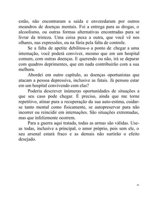 estão, não encontraram a saída e enveredaram por outros
meandros de doenças mentais. Foi a entrega para as drogas, o
alcoolismo, ou outras formas alternativas encontradas para se
livrar da tristeza. Uma coisa puxa a outra, que você vê nos
olhares, nas expressões, ou na fúria pela falta de controle.
     Se a falta de apetite debilitou-o a ponto de chegar a uma
internação, você poderá conviver, mesmo que em um hospital
comum, com outras doenças. E querendo ou não, irá se deparar
com quadros deprimentes, que em nada contribuirão com a sua
melhora.
     Abordei em outro capítulo, as doenças oportunistas que
atacam a pessoa depressiva, inclusive as fatais. Já pensou estar
em um hospital convivendo com elas?
     Poderia descrever inúmeras oportunidades de situações a
que seu caso pode chegar. É preciso, ainda que me torne
repetitivo, atinar para a recuperação da sua auto-estima, cuidar-
se tanto mental como fisicamente, se autopreservar para não
incorrer ou reincidir em internações. São situações extremadas,
mas que infelizmente ocorrem.
     Para a guerra aqui tratada, todas as armas são válidas. Use-
as todas, inclusive a principal, o amor próprio, pois sem ele, o
seu arsenal estará fraco e as demais não surtirão o efeito
desejado.




                                                               61
 