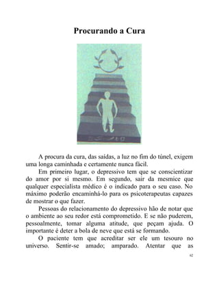 Procurando a Cura




    A procura da cura, das saídas, a luz no fim do túnel, exigem
uma longa caminhada e certamente nunca fácil.
    Em primeiro lugar, o depressivo tem que se conscientizar
do amor por si mesmo. Em segundo, sair da mesmice que
qualquer especialista médico é o indicado para o seu caso. No
máximo poderão encaminhá-lo para os psicoterapeutas capazes
de mostrar o que fazer.
    Pessoas do relacionamento do depressivo hão de notar que
o ambiente ao seu redor está comprometido. E se não puderem,
pessoalmente, tomar alguma atitude, que peçam ajuda. O
importante é deter a bola de neve que está se formando.
    O paciente tem que acreditar ser ele um tesouro no
universo. Sentir-se amado; amparado. Atentar que as
                                                              62
 