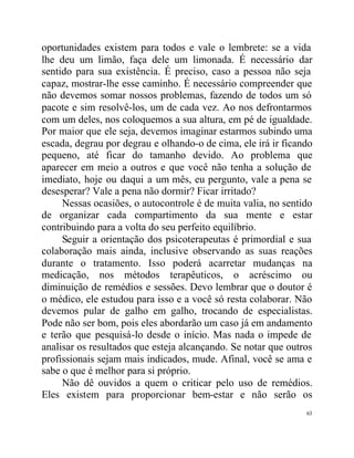oportunidades existem para todos e vale o lembrete: se a vida
lhe deu um limão, faça dele um limonada. É necessário dar
sentido para sua existência. É preciso, caso a pessoa não seja
capaz, mostrar-lhe esse caminho. É necessário compreender que
não devemos somar nossos problemas, fazendo de todos um só
pacote e sim resolvê-los, um de cada vez. Ao nos defrontarmos
com um deles, nos coloquemos a sua altura, em pé de igualdade.
Por maior que ele seja, devemos imaginar estarmos subindo uma
escada, degrau por degrau e olhando-o de cima, ele irá ir ficando
pequeno, até ficar do tamanho devido. Ao problema que
aparecer em meio a outros e que você não tenha a solução de
imediato, hoje ou daqui a um mês, eu pergunto, vale a pena se
desesperar? Vale a pena não dormir? Ficar irritado?
     Nessas ocasiões, o autocontrole é de muita valia, no sentido
de organizar cada compartimento da sua mente e estar
contribuindo para a volta do seu perfeito equilíbrio.
     Seguir a orientação dos psicoterapeutas é primordial e sua
colaboração mais ainda, inclusive observando as suas reações
durante o tratamento. Isso poderá acarretar mudanças na
medicação, nos métodos terapêuticos, o acréscimo ou
diminuição de remédios e sessões. Devo lembrar que o doutor é
o médico, ele estudou para isso e a você só resta colaborar. Não
devemos pular de galho em galho, trocando de especialistas.
Pode não ser bom, pois eles abordarão um caso já em andamento
e terão que pesquisá-lo desde o início. Mas nada o impede de
analisar os resultados que esteja alcançando. Se notar que outros
profissionais sejam mais indicados, mude. Afinal, você se ama e
sabe o que é melhor para si próprio.
     Não dê ouvidos a quem o criticar pelo uso de remédios.
Eles existem para proporcionar bem-estar e não serão os
                                                               63
 