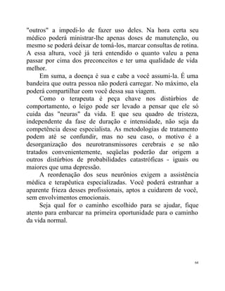 "outros" a impedi-lo de fazer uso deles. Na hora certa seu
médico poderá ministrar-lhe apenas doses de manutenção, ou
mesmo se poderá deixar de tomá-los, marcar consultas de rotina.
A essa altura, você já terá entendido o quanto valeu a pena
passar por cima dos preconceitos e ter uma qualidade de vida
melhor.
     Em suma, a doença é sua e cabe a você assumi-la. É uma
bandeira que outra pessoa não poderá carregar. No máximo, ela
poderá compartilhar com você dessa sua viagem.
     Como o terapeuta é peça chave nos distúrbios de
comportamento, o leigo pode ser levado a pensar que ele só
cuida das "neuras" da vida. E que seu quadro de tristeza,
independente da fase de duração e intensidade, não seja da
competência desse especialista. As metodologias de tratamento
podem até se confundir, mas no seu caso, o motivo é a
desorganização dos neurotransmissores cerebrais e se não
tratados convenientemente, seqüelas poderão dar origem a
outros distúrbios de probabilidades catastróficas - iguais ou
maiores que uma depressão.
     A reordenação dos seus neurônios exigem a assistência
médica e terapêutica especializadas. Você poderá estranhar a
aparente frieza desses profissionais, aptos a cuidarem de você,
sem envolvimentos emocionais.
     Seja qual for o caminho escolhido para se ajudar, fique
atento para embarcar na primeira oportunidade para o caminho
da vida normal.




                                                             64
 