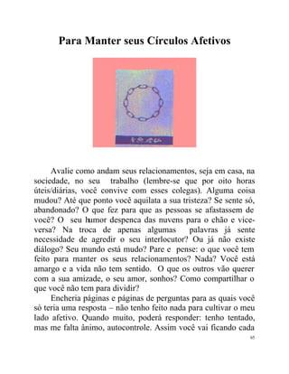 Para Manter seus Círculos Afetivos




     Avalie como andam seus relacionamentos, seja em casa, na
sociedade, no seu trabalho (lembre-se que por oito horas
úteis/diárias, você convive com esses colegas). Alguma coisa
mudou? Até que ponto você aquilata a sua tristeza? Se sente só,
abandonado? O que fez para que as pessoas se afastassem de
você? O seu humor despenca das nuvens para o chão e vice-
versa? Na troca de apenas algumas            palavras já sente
necessidade de agredir o seu interlocutor? Ou já não existe
diálogo? Seu mundo está mudo? Pare e pense: o que você tem
feito para manter os seus relacionamentos? Nada? Você está
amargo e a vida não tem sentido. O que os outros vão querer
com a sua amizade, o seu amor, sonhos? Como compartilhar o
que você não tem para dividir?
     Encheria páginas e páginas de perguntas para as quais você
só teria uma resposta – não tenho feito nada para cultivar o meu
lado afetivo. Quando muito, poderá responder: tenho tentado,
mas me falta ânimo, autocontrole. Assim você vai ficando cada
                                                              65
 