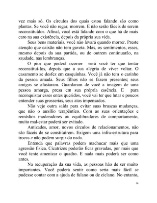 vez mais só. Os círculos dos quais estou falando são como
plantas. Se você não regar, morrem. E não serão fáceis de serem
reconstituídos. Afinal, você está lidando com o que há de mais
caro na sua existência, depois da própria sua vida.
     Seus bens materiais, você não levará quando morrer. Preste
atenção que caixão não tem gaveta. Mas, os sentimentos, esses,
mesmo depois da sua partida, ou de outrem continuarão, na
saudade, nas lembranças.
     O pior que poderá ocorrer será você ter que tentar
reconstituí-los, depois que a sua alegria de viver voltar. O
casamento se desfez em casquinhas. Você já não tem o carinho
da pessoa amada. Seus filhos não se fazem presentes; seus
amigos se afastaram. Guardaram de você a imagem de uma
pessoa amarga, presa em sua própria essência. E para
reconquistar esses entes queridos, você vai ter que lutar e poucos
entender suas grosserias, seus atos impensados.
     Não vejo outra saída para evitar suas bruscas mudanças,
que não o auxílio terapêutico. Com as suas orientações e
remédios moderadores ou equilibradores de comportamento,
muito mal-estar poderá ser evitado.
     Amizades, amor, novos círculos de relacionamentos, não
são fáceis de se constituírem. Exigem uma infra-estrutura para
trocas e não podem surgir do nada.
     Entenda que palavras podem machucar mais que uma
agressão física. Cicatrizes poderão ficar gravadas, por mais que
você tente amenizar o quadro. E nada mais poderá ser como
antes.
     Na recuperação da sua vida, as pessoas hão de ser muito
importantes. Você poderá sentir como seria mais fácil se
pudesse contar com a ajuda de fulano ou de ciclano. No entanto,
                                                                66
 