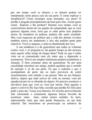 por um tempo você se alienou e os demais podem ter
interpretado como pouco caso da sua parte. E como explicar o
inexplicável? Como recompor essas amizades, seu amor? O
perdão é pregado principalmente da boca para fora. Assim quem
estará disposto a lhe perdoar? Durante esse tempo, você se
conscientizou dentro de seu quadro de autopiedade, que se você
quisesse alguma coisa, teria que se safar pelos seus próprios
meios. Se mandasse ou pedisse, poderia não surtir resultado.
Mas você esqueceu de analisar que a vida dos demais viventes
também estava em andamento e eles não podiam parar para
esperá-lo. Você se magoou, e acha-se abandonado por isso.
     A sua tendência é a de generalizar que todos se voltaram
contra você, e aí pergunte-se, há quanto tempo já não procura
mais aquele velho amigo de longas datas? Pode ser que o tenha
visto ou se comunicado com ele antes que a depressão o
acometesse. Talvez um simples telefonema poderá restabelecer a
situação. É bom constatar antes de generalizar. Se por uma
causalidade encontrar um amigo, poderá aquilatar que o sentido
de rejeição é só da sua parte. Os que o rodeiam e que o
acompanham de perto são os mais prováveis de sentir
ressentimentos com relação a sua pessoa. Mas no seu balanço
afetivo, depois que tudo estiver de volta ao normal, você até
agradecerá por ter se afastado de alguns. Foi preciso acontecer o
inevitável para que você as visse por inteiro. Para aquelas a
quem o convívio lhe faça falta, recorde que perdão foi feito para
pedir e para dar. Vença essa barreira. Os círculos provavelmente
irão retornando e certamente algumas baixas haverão de
acontecer, umas mais, outras menos sentidas. As mais,
representarão mais que uma perda financeira, ou um bem
material. Daí insistirmos na preservação ou tentativa de
                                                               67
 