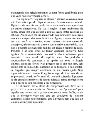 manutenção dos relacionamentos de uma forma equilibrada para
que você não se arrependa depois.
     No capítulo “ Os iguais se atraem”, abordei o assunto, mas
não é demais repeti-lo. Figurativamente falando, em seu vale de
lágrimas, de uma forma ou de outra, você tende a se aproximar
de outros depressivos. Na sua situação, já tem problemas de
sobra, ainda tem que escutar e muitas vezes tentar resolver os
alheios. Antes você era um elo achado nos momentos de aflição
dos seus amigos, dos seus familiares. Agora, mesmo no estado
em que você se encontra, essas pessoas nos momentos de
desespero, não recordarão disso e continuarão a procurá-lo. Isso
não o poupará de eventuais pedidos de ajuda e mesmo de ação.
Pondere e se ame antes de tomar qualquer iniciativa. Seja
egoísta. Se a sensibilidade dos outros não é suficiente para
entender o seu estado de espírito, eles não perderão a
oportunidade de continuar a se apoiar nos seus já frágeis
ombros, antes tão fortes. Não procure dar o que não tem, seu
ânimo está enfraquecido. Explique-se de forma tal a não afastar-
se daqueles que sempre confiaram na sua pronta ajuda. Seja
diplomaticamente correto. O egoísmo sugerido é no sentido de
se preservar, de não sofrer mais do que está sofrendo. É poupar-
se de emoções passíveis de serem evitadas, nesse momento em
que a busca do seu equilíbrio é tão necessária.
     O altruísmo nessa altura do campeonato não deve ser a
peça chave em seu contexto. Somos o que "piscamos" para
aqueles que nos cercam e para muitos, somos como faróis, sendo
que de momento você não está em condições de iluminar
caminhos. Muito pelo contrário, está à procura nem que seja de
um raio de luz para si mesmo.

                                                              68
 
