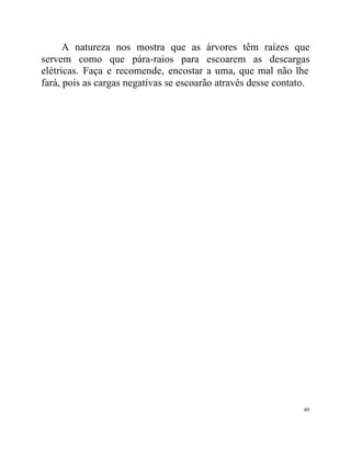 A natureza nos mostra que as árvores têm raízes que
servem como que pára-raios para escoarem as descargas
elétricas. Faça e recomende, encostar a uma, que mal não lhe
fará, pois as cargas negativas se escoarão através desse contato.




                                                               69
 