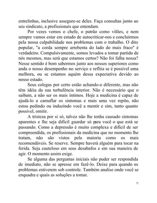 entrelinhas, inclusive assegure-se deles. Faça consultas junto ao
seu sindicato, a profissionais que entendam.
      Por vezes vemos o chefe, o patrão como vilões, e nem
sempre vamos estar em estado de autocriticar-nos e concluirmos
pela nossa culpabilidade nos problemas com o trabalho. O dito
popular, "a corda sempre arrebenta do lado do mais fraco" é
verdadeiro. Compulsivamente, somos levados a tomar partido de
nós mesmos, mas será que estamos certos? Não foi falha nossa?
Nesse sentido é bom sabermos junto aos nossos superiores como
anda o nosso desempenho no serviço e reflita se é possível uma
melhora, ou se estamos aquém dessa expectativa devido ao
nosso estado.
      Seus colegas por certo estão achando-o diferente, mas não
têm idéia da sua turbulência interior. Não é necessário que o
saibam, a não ser os mais íntimos. Hoje a medicina é capaz de
ajudá-lo a camuflar os sintomas e mais uma vez repito, não
estou pedindo ou induzindo você a mentir e sim, tanto quanto
possível, omitir.
      A tristeza por si só, talvez não lhe tenha causado sintomas
aparentes e lhe seja difícil guardar só para você o que está se
passando. Como a depressão é muito complexa e difícil de ser
compreendida, os profissionais da medicina que no momento lhe
tratam, não são vistos pela maioria como os mais
recomendáveis. Se reserve. Sempre haverá alguém para tocar na
ferida. Seja cauteloso em seus desabafos e em sua maneira de
agir. O momento assim exige.
      Se alguma das perguntas iniciais não puder ser respondida
de imediato, não se apresse em fazê-lo. Deixe para quando os
problemas estiverem sob controle. Também analise onde você se
enquadra e quais as soluções a tomar.
                                                               72
 
