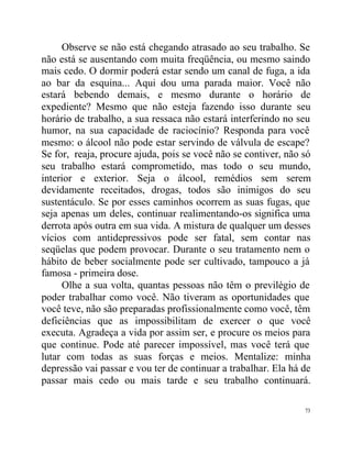 Observe se não está chegando atrasado ao seu trabalho. Se
não está se ausentando com muita freqüência, ou mesmo saindo
mais cedo. O dormir poderá estar sendo um canal de fuga, a ida
ao bar da esquina... Aqui dou uma parada maior. Você não
estará bebendo demais, e mesmo durante o horário de
expediente? Mesmo que não esteja fazendo isso durante seu
horário de trabalho, a sua ressaca não estará interferindo no seu
humor, na sua capacidade de raciocínio? Responda para você
mesmo: o álcool não pode estar servindo de válvula de escape?
Se for, reaja, procure ajuda, pois se você não se contiver, não só
seu trabalho estará comprometido, mas todo o seu mundo,
interior e exterior. Seja o álcool, remédios sem serem
devidamente receitados, drogas, todos são inimigos do seu
sustentáculo. Se por esses caminhos ocorrem as suas fugas, que
seja apenas um deles, continuar realimentando-os significa uma
derrota após outra em sua vida. A mistura de qualquer um desses
vícios com antidepressivos pode ser fatal, sem contar nas
seqüelas que podem provocar. Durante o seu tratamento nem o
hábito de beber socialmente pode ser cultivado, tampouco a já
famosa - primeira dose.
      Olhe a sua volta, quantas pessoas não têm o previlégio de
poder trabalhar como você. Não tiveram as oportunidades que
você teve, não são preparadas profissionalmente como você, têm
deficiências que as impossibilitam de exercer o que você
executa. Agradeça a vida por assim ser, e procure os meios para
que continue. Pode até parecer impossível, mas você terá que
lutar com todas as suas forças e meios. Mentalize: minha
depressão vai passar e vou ter de continuar a trabalhar. Ela há de
passar mais cedo ou mais tarde e seu trabalho continuará.

                                                                73
 