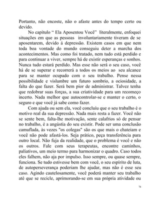 Portanto, não encoste, não o afaste antes do tempo certo ou
devido.
      No capítulo “ Ela Aposentou Você” literalmente, enfoquei
situações em que as pessoas involuntariamente tiveram de se
aposentarem, devido á depressão. Existem casos em que nem
toda boa vontade do mundo conseguiu deter a marcha dos
acontecimentos. Mas como foi tratado, nem tudo está perdido e
para continuar a viver, sempre há de existir esperanças e sonhos.
Nunca tudo estará perdido. Mas esse não será o seu caso, você
há de se superar e recorrerá a todos os meios ao seu alcance
para se manter ocupado com o seu trabalho. Pense nessa
possibilidade e vislumbre um futuro sombrio, a ociosidade, a
falta do que fazer. Será bem pior de administrar. Talvez tenha
que redobrar suas forças, a sua criatividade para um recomeço
incerto. Nada melhor que autocontrolar-se e manter o certo, o
seguro e que você já sabe como fazer.
      Com ajuda ou sem ela, você concluíu que o seu trabalho é o
motivo real da sua depressão. Nada mais resta a fazer. Você não
se sente bem, falta-lhe motivação, sente calafrios só de pensar
no trabalho, é a angústia do seu existir. Pode ser uma conclusão
camuflada, às vezes "os colegas" são os que mais o chateiam e
você não pode afastá-los. Seja prático, peça transferência para
outro local. Não fuja da realidade, que o problema é você e não
os outros. Fale com seus terapeutas, encontre caminhos,
paliativos, um meio termo para harmonizar o quadro. Caso todos
eles falhem, não aja por impulso. Isso sempre, ou quase sempre,
funciona. Se tudo estivesse bem com você, o seu espírito de luta,
de autoperseverança poderiam lhe ajudar, mas não é esse seu
caso. Agindo cautelosamente, você poderá manter seu trabalho
até que se recicle, aprimorando-se em sua própria atividade ou
                                                               74
 