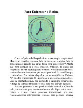 Para Enfrentar a Rotina




     O seu próprio trabalho poderá ser a sua terapia ocupacional.
Mas como conciliar cansaço, falta de interesse, lentidão, falta de
concentração naquilo que antes fazia com tanto prazer? Atente
que para adequar-se a essa situação, precisará da ajuda dos
terapeutas, talvez neurologistas e outros. Nessa montanha russa,
onde cada caso é um caso, por vezes precisará de remédios que
o estimulem. Por outras, daqueles que o tranqüilizem. Existem
"n" estados emocionais. O importante é que com a ajuda deles,
você se mantenha ativo, não deixando o desânimo tomar conta.
A força de vontade tem que ser total para não cair em deslizes.
     Procure preservar a sua produtividade normal e acima de
tudo, controlar-se para que o seu humor não fique entre altos e
baixos - o que poderá provocar instabilidade nos seus
relacionamentos interpessoais. Durante esse período, observe
                                                                77
 