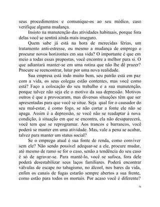 seus procedimentos e comunique-os ao seu médico, caso
verifique alguma mudança.
     Insisto na manutenção das atividades habituais, porque fora
delas você se sentirá ainda mais inseguro.
     Quem sabe já está na hora de merecidas férias, um
tratamento anti-estresse, ou mesmo a mudança de emprego e
procurar novos horizontes em sua vida? O importante é que em
meio a todas essas propostas, você encontre a melhor para si. O
que adiantará manter-se em uma rotina que não lhe dê prazer?
Procure se reencontrar, lutar por uma nova realidade.
     Sua empresa está indo muito bem, seu patrão está em paz
com a vida, os seus colegas estão contentes, mas você como
está? Faço a colocação do seu trabalho e a sua manutenção,
porque talvez não seja ele o motivo da sua depressão. Motivos
outros é que a provocaram, mas diversas situações têm que ser
apresentadas para que você se situe. Seja qual for o causador do
seu mal-estar, é como fogo, se não cortar a fonte ele não se
apaga. Assim é a depressão, se você não se readaptar à nova
condição, à situação em que se encontra, ela não desaparecerá,
você tem que se reprogramar. Aos trancos e barrancos, você
poderá se manter em uma atividade. Mas, vale a pena se acabar,
talvez para manter um status social?
     Se o emprego atual é sua fonte de renda, como conviver
sem ele? Não sendo possível adequar-se a ele, procure mudar,
até mesmo de ramo se for o caso, senão a tendência do seu caso
é só de agravar-se. Para mantê-lo, você se sufoca, fora dele
poderá desestabilizar seus laços familiares. Poderá encontrar
válvulas de escape no tabagismo, no álcool, nos bares da vida,
enfim os canais de fugas estarão sempre abertos a sua frente,
como estão para todos os mortais. Por acaso você é diferente?
                                                              78
 