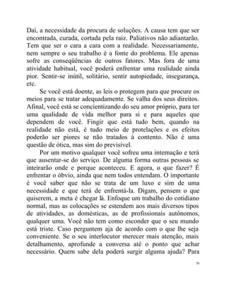 Daí, a necessidade da procura de soluções. A causa tem que ser
encontrada, curada, cortada pela raiz. Paliativos não adiantarão.
Tem que ser o cara a cara com a realidade. Necessariamente,
nem sempre o seu trabalho é a fonte do problema. Ele apenas
sofre as conseqüências de outros fatores. Mas fora de uma
atividade habitual, você poderá enfrentar uma realidade ainda
pior. Sentir-se inútil, solitário, sentir autopiedade, insegurança,
etc.
      Se você está doente, as leis o protegem para que procure os
meios para se tratar adequadamente. Se valha dos seus direitos.
Afinal, você está se concientizando do seu amor próprio, para ter
uma qualidade de vida melhor para si e para aqueles que
dependem de você. Fingir que está tudo bem, quando na
realidade não está, é tudo meio de protelações e os efeitos
poderão ser piores se não tratados à contento. Não é uma
questão de ótica, mas sim do previsível.
      Por um motivo qualquer você sofreu uma internação e terá
que ausentar-se do serviço. De alguma forma outras pessoas se
inteirarão onde e porque aconteceu. E agora, o que fazer? É
enfrentar o óbvio, ainda que nem todos entendam. O importante
é você saber que não se trata de um luxo e sim de uma
necessidade e que terá de enfrentá-la. Digam, pensem o que
quiserem, a meta é chegar lá. Enfoque um trabalho do cotidiano
normal, mas as colocações se estendem aos mais diversos tipos
de atividades, as domésticas, as de profissionais autônomos,
qualquer uma. Você não tem como esconder que o seu mundo
está triste. Caso perguntem aja de acordo com o que lhe seja
conveniente. Se o seu interlocutor merecer mais atenção, mais
detalhamento, aprofunde a conversa até o ponto que achar
necessário. Quem sabe dela poderá surgir alguma ajuda? Para
                                                                 79
 
