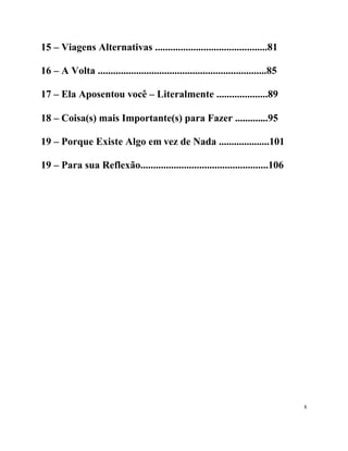 15 – Viagens Alternativas ............................................81

16 – A Volta ..................................................................85

17 – Ela Aposentou você – Literalmente ....................89

18 – Coisa(s) mais Importante(s) para Fazer .............95

19 – Porque Existe Algo em vez de Nada ....................101

19 – Para sua Reflexão..................................................106




                                                                                    8
 