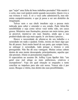que "sujar" uma ficha de bons trabalhos prestados? Não mentir é
o certo, mas você poderá omitir quando necessário. Quem vive a
sua tristeza é você. E só a você cabe administrá-la, mas não
minta compulsivamente, o que já passa a ser um distúrbio da
imaginação.
     Talvez nem o seu chefe imediato seja a pessoa mais
indicada para saber e entender o seu estado. Pode faltar-lhe
sensibilidade e seja como talvez você tenha sido, um casca
grossa. Minimize suas frustrações, procure um meio termo, para
se possível, manter-se em suas funções, ainda que a sua
produtividade não seja mais aquela. Ir em frente é preciso...
     Houve a necessidade de afastar-se do seu trabalho e a
ociosidade em nada o ajudará. Então, insista em fazer algo que
lhe dê prazer. Será muito banal de sua parte, que sempre lutou,
se entregar à ociosidade, tudo porque a tristeza o está
perseguindo. Não lhe dê essa vantagem. Muitas coisas cabem
dentro de uma mente desocupada, principalmente, aquelas que
não prestam. Afaste os pensamentos negativos.
O especialista no assunto Dr. Jeffrey Lynn Speller fala: "em
geral esse mal atinge os mais ambiciosos, criativos e
escrupulosos". Veja em qual situação se enquadra e tente
conciliar os impulsos para não cair nessa. Vencer não é por
acaso. Busque a vitória, mas dentro das suas possibilidades.




                                                             80
 