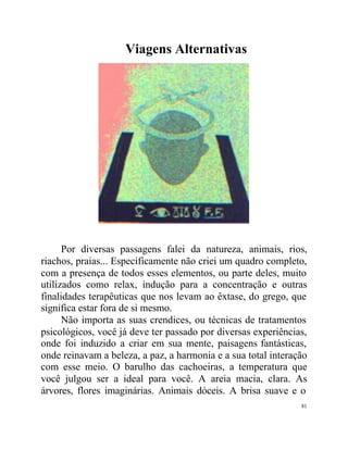 Viagens Alternativas




      Por diversas passagens falei da natureza, animais, rios,
riachos, praias... Especificamente não criei um quadro completo,
com a presença de todos esses elementos, ou parte deles, muito
utilizados como relax, indução para a concentração e outras
finalidades terapêuticas que nos levam ao êxtase, do grego, que
significa estar fora de si mesmo.
      Não importa as suas crendices, ou técnicas de tratamentos
psicológicos, você já deve ter passado por diversas experiências,
onde foi induzido a criar em sua mente, paisagens fantásticas,
onde reinavam a beleza, a paz, a harmonia e a sua total interação
com esse meio. O barulho das cachoeiras, a temperatura que
você julgou ser a ideal para você. A areia macia, clara. As
árvores, flores imaginárias. Animais dóceis. A brisa suave e o
                                                               81
 