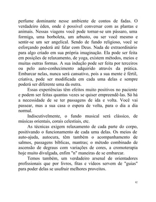 perfume dominante nesse ambiente de contos de fadas. O
verdadeiro éden, onde é possível conversar com as plantas e
animais. Nessas viagens você pode tornar-se um pássaro, uma
formiga, uma borboleta, um arbusto, ou ser você mesmo e
sentir-se um ser angelical. Sendo de fundo religioso, você se
esforçando poderá até falar com Deus. Nada de extraordinário
para algo criado em sua própria imaginação. Ela pode ser feita
em posições de relaxamento, de yoga, existem métodos, meios e
muitas outras formas. A sua indução pode ser feita por terceiros
ou pelo auto-conhecimento adquirido através da prática.
Embarcar nelas, nunca será cansativo, pois a sua mente é fértil,
criativa, pode ser modificada em cada uma delas e sempre
poderá ser diferente uma da outra.
      Essas experiências têm efeitos muito positivos no paciente
e podem ser feitas quantas vezes se quiser empreendê-las. Só há
a necessidade de se ter passagens de ida e volta. Você vai
passear, mas a sua casa o espera de volta, para o dia a dia
normal.
      Indiscutivelmente, o fundo musical será clássico, de
músicas orientais, corais celestiais, etc.
      As técnicas exigem relaxamento de cada parte do corpo,
positivando o funcionamento de cada uma delas. Os meios de
auto-ajuda, autocura, têm também o acompanhamento de
salmos, passagens bíblicas, mantras; o método combinado de
ascensão de degraus com variações de cores, a cromoterapia
hoje muito divulgada, enfim "n" maneiras de se embarcar.
      Temos também, um verdadeiro arsenal de orientadores
profissionais que por livros, fitas e vídeos servem de "guias"
para poder delas se usufruir melhores proveitos.

                                                              82
 