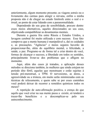 anteriormente, algum momento presente; as viagens astrais ou o
livramento dos carmas para atingir o nirvana, enfim a minha
proposta não é de chegar no estado limítrofe entre o real e o
irreal, ao ponto de estar lidando com a paranormalidade.
     Dependendo do seu grau de sensibilidade, procure dentre
esses meios alternativos, aqueles direcionados ao seu caso,
objetivando compatibilizar as desarmonias mentais.
     Durante a guerra fria entre Rússia e Estados Unidos, a
lavagem cerebral foi muito utilizada e com sucesso. Esse fato
comprova que a mente humana é manipulável e, daí os cuidados
e, as precauções. "Agências" e meios seguros haverão de
proporcionar-lhe, além do equilíbrio mental, a felicidade, a
saúde, a paz. Programe-se de forma tal a criar dentro de você,
formas de alcançar o sucesso, a liberdade em todos os sentidos,
principalmente livrar-se dos problemas que o afligem no
momento.
     Aqui, além dos casos já tratados, a aplicação desses
métodos se direciona também, às mulheres que ainda estejam no
período dito fértil, aquelas que menstruam e estão sujeitas à
tensão pré-menstrual, a TPM. O nervosismo, as dores, a
agressividade ou a tristeza, em muito serão minimizadas com as
técnicas de relaxamento, e quem sabe se por esses caminhos
você poderá deixar de recorrer a remédios químicos todos os
meses?
     A repetição de auto-afirmação positiva, a crença do que
aquilo que você criar na sua mente passa a existir, só tenderá a
trazer-lhe benefícios e a descomplicar-se pelo seu
autoconhecimento.


                                                              84
 