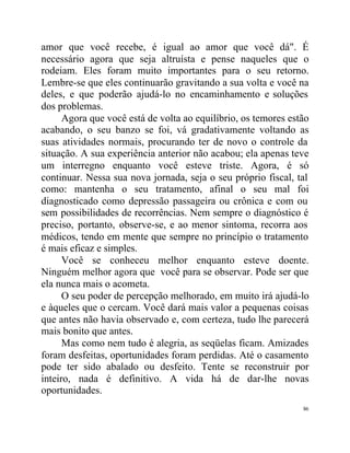 amor que você recebe, é igual ao amor que você dá". É
necessário agora que seja altruísta e pense naqueles que o
rodeiam. Eles foram muito importantes para o seu retorno.
Lembre-se que eles continuarão gravitando a sua volta e você na
deles, e que poderão ajudá-lo no encaminhamento e soluções
dos problemas.
      Agora que você está de volta ao equilíbrio, os temores estão
acabando, o seu banzo se foi, vá gradativamente voltando as
suas atividades normais, procurando ter de novo o controle da
situação. A sua experiência anterior não acabou; ela apenas teve
um interregno enquanto você esteve triste. Agora, é só
continuar. Nessa sua nova jornada, seja o seu próprio fiscal, tal
como: mantenha o seu tratamento, afinal o seu mal foi
diagnosticado como depressão passageira ou crônica e com ou
sem possibilidades de recorrências. Nem sempre o diagnóstico é
preciso, portanto, observe-se, e ao menor sintoma, recorra aos
médicos, tendo em mente que sempre no princípio o tratamento
é mais eficaz e simples.
      Você se conheceu melhor enquanto esteve doente.
Ninguém melhor agora que você para se observar. Pode ser que
ela nunca mais o acometa.
      O seu poder de percepção melhorado, em muito irá ajudá-lo
e àqueles que o cercam. Você dará mais valor a pequenas coisas
que antes não havia observado e, com certeza, tudo lhe parecerá
mais bonito que antes.
      Mas como nem tudo é alegria, as seqüelas ficam. Amizades
foram desfeitas, oportunidades foram perdidas. Até o casamento
pode ter sido abalado ou desfeito. Tente se reconstruir por
inteiro, nada é definitivo. A vida há de dar-lhe novas
oportunidades.
                                                                86
 