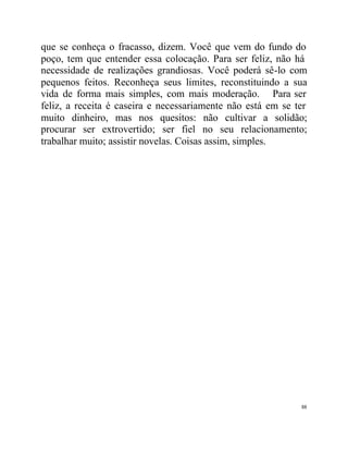 que se conheça o fracasso, dizem. Você que vem do fundo do
poço, tem que entender essa colocação. Para ser feliz, não há
necessidade de realizações grandiosas. Você poderá sê-lo com
pequenos feitos. Reconheça seus limites, reconstituindo a sua
vida de forma mais simples, com mais moderação. Para ser
feliz, a receita é caseira e necessariamente não está em se ter
muito dinheiro, mas nos quesitos: não cultivar a solidão;
procurar ser extrovertido; ser fiel no seu relacionamento;
trabalhar muito; assistir novelas. Coisas assim, simples.




                                                             88
 