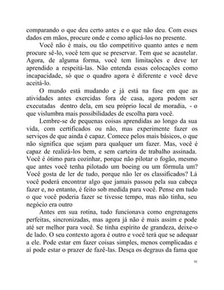 comparando o que deu certo antes e o que não deu. Com esses
dados em mãos, procure onde e como aplicá-los no presente.
     Você não é mais, ou tão competitivo quanto antes e nem
procure sê-lo, você tem que se preservar. Tem que se acautelar.
Agora, de alguma forma, você tem limitações e deve ter
aprendido a respeitá-las. Não entenda essas colocações como
incapacidade, só que o quadro agora é diferente e você deve
aceitá-lo.
     O mundo está mudando e já está na fase em que as
atividades antes exercidas fora de casa, agora podem ser
executadas dentro dela, em seu próprio local de moradia, - o
que vislumbra mais possibilidades de escolha para você.
     Lembre-se de pequenas coisas aprendidas ao longo da sua
vida, com certificados ou não, mas experimente fazer os
serviços de que ainda é capaz. Comece pelos mais básicos, o que
não significa que sejam para qualquer um fazer. Mas, você é
capaz de realizá-los bem, e sem carteira de trabalho assinada.
Você é ótimo para cozinhar, porque não pilotar o fogão, mesmo
que antes você tenha pilotado um boeing ou um fórmula um?
Você gosta de ler de tudo, porque não ler os classificados? Lá
você poderá encontrar algo que jamais passou pela sua cabeça
fazer e, no entanto, é feito sob medida para você. Pense em tudo
o que você poderia fazer se tivesse tempo, mas não tinha, seu
negócio era outro
     Antes em sua rotina, tudo funcionava como engrenagens
perfeitas, sincronizadas, mas agora já não é mais assim e pode
até ser melhor para você. Se tinha espírito de grandeza, deixe-o
de lado. O seu contexto agora é outro e você terá que se adequar
a ele. Pode estar em fazer coisas simples, menos complicadas e
aí pode estar o prazer de fazê-las. Desça os degraus da fama que
                                                              91
 