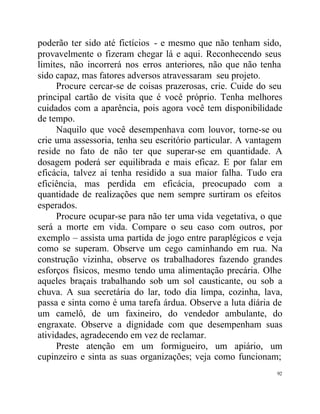 poderão ter sido até fictícios - e mesmo que não tenham sido,
provavelmente o fizeram chegar lá e aqui. Reconhecendo seus
limites, não incorrerá nos erros anteriores, não que não tenha
sido capaz, mas fatores adversos atravessaram seu projeto.
     Procure cercar-se de coisas prazerosas, crie. Cuide do seu
principal cartão de visita que é você próprio. Tenha melhores
cuidados com a aparência, pois agora você tem disponibilidade
de tempo.
     Naquilo que você desempenhava com louvor, torne-se ou
crie uma assessoria, tenha seu escritório particular. A vantagem
reside no fato de não ter que superar-se em quantidade. A
dosagem poderá ser equilibrada e mais eficaz. E por falar em
eficácia, talvez aí tenha residido a sua maior falha. Tudo era
eficiência, mas perdida em eficácia, preocupado com a
quantidade de realizações que nem sempre surtiram os efeitos
esperados.
     Procure ocupar-se para não ter uma vida vegetativa, o que
será a morte em vida. Compare o seu caso com outros, por
exemplo – assista uma partida de jogo entre paraplégicos e veja
como se superam. Observe um cego caminhando em rua. Na
construção vizinha, observe os trabalhadores fazendo grandes
esforços físicos, mesmo tendo uma alimentação precária. Olhe
aqueles braçais trabalhando sob um sol causticante, ou sob a
chuva. A sua secretária do lar, todo dia limpa, cozinha, lava,
passa e sinta como é uma tarefa árdua. Observe a luta diária de
um camelô, de um faxineiro, do vendedor ambulante, do
engraxate. Observe a dignidade com que desempenham suas
atividades, agradecendo em vez de reclamar.
     Preste atenção em um formigueiro, um apiário, um
cupinzeiro e sinta as suas organizações; veja como funcionam;
                                                              92
 
