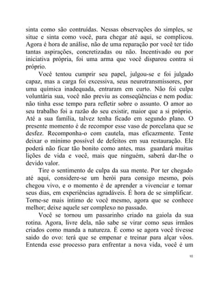 sinta como são contruídas. Nessas observações do simples, se
situe e sinta como você, para chegar até aqui, se complicou.
Agora é hora de análise, não de uma reparação por você ter tido
tantas aspirações, concretizadas ou não. Incentivado ou por
iniciativa própria, foi uma arma que você disparou contra si
próprio.
     Você tentou cumprir seu papel, julgou-se e foi julgado
capaz, mas a carga foi excessiva, seus neurotransmissores, por
uma química inadequada, entraram em curto. Não foi culpa
voluntária sua, você não previu as conseqüências e nem podia:
não tinha esse tempo para refletir sobre o assunto. O amor ao
seu trabalho foi a razão do seu existir, maior que a si próprio.
Até a sua família, talvez tenha ficado em segundo plano. O
presente momento é de recompor esse vaso de porcelana que se
desfez. Recomponha-o com cautela, mas eficazmente. Tente
deixar o mínimo possível de defeitos em sua restauração. Ele
poderá não ficar tão bonito como antes, mas guardará muitas
lições de vida e você, mais que ninguém, saberá dar-lhe o
devido valor.
     Tire o sentimento de culpa da sua mente. Por ter chegado
até aqui, considere-se um herói para consigo mesmo, pois
chegou vivo, e o momento é de aprender a vivenciar e tornar
seus dias, em experiências agradáveis. É hora de se simplificar.
Torne-se mais íntimo de você mesmo, agora que se conhece
melhor; deixe aquele ser complexo no passado.
     Você se tornou um passarinho criado na gaiola da sua
rotina. Agora, livre dela, não sabe se virar como seus irmãos
criados como manda a natureza. É como se agora você tivesse
saido do ovo: terá que se empenar e treinar para alçar vôos.
Entenda esse processo para enfrentar a nova vida, você é um
                                                              93
 