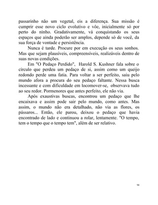 passarinho não um vegetal, eis a diferença. Sua missão é
cumprir esse novo ciclo evolutivo e vôe, inicialmente só por
perto do ninho. Gradativamente, vá conquistando os seus
espaços que ainda poderão ser amplos, depende só de você, da
sua força de vontade e persistência.
     Nunca é tarde. Procure por em execução os seus sonhos.
Mas que sejam plausíveis, compreensíveis, realizáveis dentro de
suas novas condições.
     Em "O Pedaço Perdido", Harold S. Kushner fala sobre o
círculo que perdeu um pedaço de si, assim como um queijo
redondo perde uma fatia. Para voltar a ser perfeito, saiu pelo
mundo afora a procura do seu pedaço faltante. Nessa busca
incessante e com dificuldade em locomover-se, observava tudo
ao seu redor. Pormenores que antes perfeito, ele não via.
     Após exaustivas buscas, encontrou um pedaço que lhe
encaixava e assim pode sair pelo mundo, como antes. Mas
assim, o mundo não era detalhado, não via as flores, os
pássaros... Então, ele parou, deixou o pedaço que havia
encontrado de lado e continuou a rolar, lentamente. "O tempo,
tem o tempo que o tempo tem", além de ser relativo.




                                                             94
 