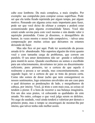 cabe esse lembrete. Da mais complexa, a mais simples. Por
exemplo: sua compulsão para comprar coisas supérfluas. Pode
ser que ela tenha ficado reprimida por algum tempo, por algum
motivo. Pensando em alguma coisa mais importante para fazer,
pode ser que você deixe de efetuar a compra e poderá estar
economizando para alguma eventualidade futura. Você não
estará sendo sovina para com você mesmo e sim dando valor à
aquisição pretendida. Como já dissemos, o desequilíbrio do
humor, às vezes mostra o nosso lado compulsivo, - talvez uma
compensação por muitas coisas que deixamos ou estamos
deixando de fazer.
      Mas não fico só por aqui. Pode ter acontecido da pessoa
amada tê-lo abandonado. Não suportou alguém tão triste quanto
você e com tamanha carga de problemas, que correm em
paralelo. O seu amor demonstrou não ser grande o suficiente
para mantê-lo aceso. Quando escolhemos ou somos o escolhido
para um relacionamento, deveríamos ter juízo ou discernimento
suficiente, para: primeiro, ter a certeza de que aquela é
realmente a pessoa a ser amada, mas concomitantemente, em
segundo lugar, ter a certeza de que se trata da pessoa certa.
Como não somos de dosar (acho que nem conseguimos) os
nossos sentimentos, logo estaremos envolvidos em um caso para
o qual deixamos as ponderações de lado, e mergulhamos de
cabeça, por inteiro. Você, já triste e com mais essa, as coisas só
tendem a piorar. É a hora de recorrer a sua balança imaginária.
Em um dos seus pratos, vá colocando as qualidades do ente
amado. No outro, coloque o que você julga serem os defeitos.
No auge da saudade, você ainda tenderá a valorizar por demais o
primeiro prato, mas o tempo se encarregará de mostrar-lhe por
inteiro, que talvez tenha sido melhor assim.
                                                                96
 