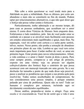 Não cabe a mim questionar se você tende mais para a
fidelidade ou para a infidelidade. Para os últimos, por certo um
abandono a mais não se constituirá no fim do mundo. Podem
optar por relacionamentos alternativos, o que não quer dizer que
o feitiço não possa voltar contra o feiticeiro.
      Particularmente, tenho admiração e ao mesmo tempo, dó
para com as pessoas sonhadoras, que acreditam ser o amor
eterno. É como disse Vinícius de Moraes: bom enquanto dura.
Enfatizamos o lado romântico, pelo fato de você poder estar se
sentindo só e passar a se envolver mais facilmente com pessoas
em estados emocionais mais equilibrados e quiçá, mais frias. Na
separação, você irá sofrer com certeza e a outra parte sentirá,
talvez, menos. Nesse ponto, não ponha a sensação de abandono
em primeiro plano de sua vida. Lembre-se que você tem coisa
mais importante para fazer. Cuidar melhor de você, se amar em
primeiro lugar. Estar pronto para novos relacionamentos. Afinal,
a vida continua e o amor é lindo! Assim já dizia o poeta. Para
estar sempre pronto, compare-se a um artigo de primeira,
exposto em uma vitrine; seja ou procure ser alguém
cobiçável.(dentro dos limites) Seja o contrário do que possa
acontecer com um maracujá trancado em uma gaveta. Se a sua
desilusão for tamanha a ponto de que nada disso seja possível,
passe a analisar as pendências que exijam a sua pronta ação para
resolvê-las. Todos somos assoberbados de compromissos. Se
nos considerarmos uma pessoa simples, é porque estamos
pulando por cima de problemas. Quem não os tem? Todo ser
humano é complexo por natureza, incluindo aqui os
devidamente considerados equilibrados.
      Dessa análise, proponha-se metas a atingir. Faça uma
escala e vá executando-as. Você há de sentir que a vida é uma
                                                              97
 
