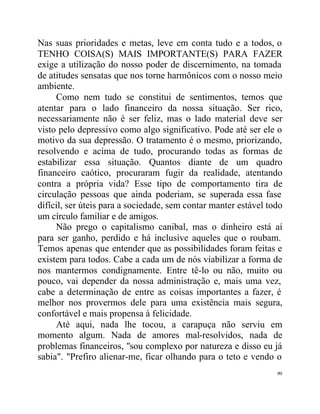 Nas suas prioridades e metas, leve em conta tudo e a todos, o
TENHO COISA(S) MAIS IMPORTANTE(S) PARA FAZER
exige a utilização do nosso poder de discernimento, na tomada
de atitudes sensatas que nos torne harmônicos com o nosso meio
ambiente.
     Como nem tudo se constitui de sentimentos, temos que
atentar para o lado financeiro da nossa situação. Ser rico,
necessariamente não é ser feliz, mas o lado material deve ser
visto pelo depressivo como algo significativo. Pode até ser ele o
motivo da sua depressão. O tratamento é o mesmo, priorizando,
resolvendo e acima de tudo, procurando todas as formas de
estabilizar essa situação. Quantos diante de um quadro
financeiro caótico, procuraram fugir da realidade, atentando
contra a própria vida? Esse tipo de comportamento tira de
circulação pessoas que ainda poderiam, se superada essa fase
difícil, ser úteis para a sociedade, sem contar manter estável todo
um círculo familiar e de amigos.
     Não prego o capitalismo canibal, mas o dinheiro está aí
para ser ganho, perdido e há inclusive aqueles que o roubam.
Temos apenas que entender que as possibilidades foram feitas e
existem para todos. Cabe a cada um de nós viabilizar a forma de
nos mantermos condignamente. Entre tê-lo ou não, muito ou
pouco, vai depender da nossa administração e, mais uma vez,
cabe a determinação de entre as coisas importantes a fazer, é
melhor nos provermos dele para uma existência mais segura,
confortável e mais propensa à felicidade.
     Até aqui, nada lhe tocou, a carapuça não serviu em
momento algum. Nada de amores mal-resolvidos, nada de
problemas financeiros, "sou complexo por natureza e disso eu já
sabia". "Prefiro alienar-me, ficar olhando para o teto e vendo o
                                                                 99
 