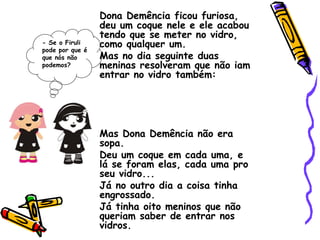 Dona Demência ficou furiosa, deu um coque nele e ele acabou tendo que se meter no vidro, como qualquer um. Mas no dia seguinte duas meninas resolveram que não iam entrar no vidro também: Mas Dona Demência não era sopa. Deu um coque em cada uma, e lá se foram elas, cada uma pro seu vidro... Já no outro dia a coisa tinha engrossado. Já tinha oito meninos que não queriam saber de entrar nos vidros. - Se o Firuli pode por que é que nós não podemos? 