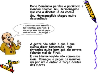 Dona Demência perdeu a paciência e mandou chamar seu Hermenegildo que era o diretor lá da escola. Seu Hermenegildo chegou muito desconfiado: A gente não sabia o que é que queria dizer fomentada, mas entendeu muito bem que ele estava falando mal do Firuli. E seu Hermenegildo não conversou mais. Começou a pegar as meninos um por um e enfiar á força dentro dos vidros. - Aposto que essa rebelião foi fomentada pelo Firuli. É um perigo esse tipo de gente aqui na escola. Um perigo! 