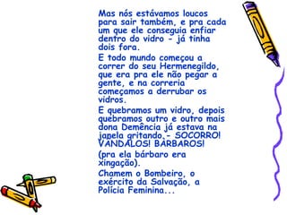 Mas nós estávamos loucos para sair também, e pra cada um que ele conseguia enfiar dentro do vidro - já tinha dois fora. E todo mundo começou a correr do seu Hermenegildo, que era pra ele não pegar a gente, e na correria começamos a derrubar os vidros. E quebramos um vidro, depois quebramos outro e outro mais dona Demência já estava na janela gritando - SOCORRO! VÂNDALOS! BÀRBAROS! (pra ela bárbaro era xingação). Chamem o Bombeiro, o exército da Salvação, a Polícia Feminina... 