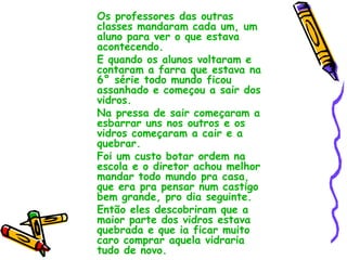 Os professores das outras classes mandaram cada um, um aluno para ver o que estava acontecendo. E quando os alunos voltaram e contaram a farra que estava na 6° série todo mundo ficou assanhado e começou a sair dos vidros. Na pressa de sair começaram a esbarrar uns nos outros e os vidros começaram a cair e a quebrar. Foi um custo botar ordem na escola e o diretor achou melhor mandar todo mundo pra casa, que era pra pensar num castigo bem grande, pro dia seguinte. Então eles descobriram que a maior parte dos vidros estava quebrada e que ia ficar muito caro comprar aquela vidraria tudo de novo. 