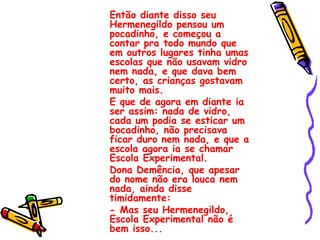 Então diante disso seu Hermenegildo pensou um pocadinho, e começou a contar pra todo mundo que em outros lugares tinha umas escolas que não usavam vidro nem nada, e que dava bem certo, as crianças gostavam muito mais. E que de agora em diante ia ser assim: nada de vidro, cada um podia se esticar um bocadinho, não precisava ficar duro nem nada, e que a escola agora ia se chamar Escola Experimental. Dona Demência, que apesar do nome não era louca nem nada, ainda disse timidamente: - Mas seu Hermenegildo, Escola Experimental não é bem isso... 