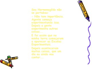 Seu Hermenegildo não se pertubou: - Não tem importância. Agente começa experimentando isso. Depois a gente experimenta outras coisas... E foi assim que na minha terra começaram a aparecer as Escolas Experimentais. Depois aconteceram muitas coisas, que um dia eu ainda vou contar... 