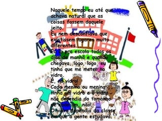 Naquele tempo eu até que achava natural que as coisas fossem daquele jeito. Eu nem desconfiava que existissem lugares muito diferentes... Eu ia pra escola todos os dias de manhã e quando chegava, logo, logo, eu tinha que me meter no vidro. É, no vidro! Cada menino ou menina tinha um vidro e o vidro não dependia do tamanho de cada um, não! O vidro dependia da classe em que a gente estudava. 