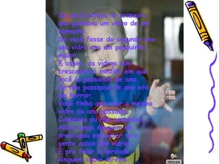 Se você estava no primeiro ano ganhava um vidro de um tamanho. Se você fosse do segundo ano seu vidro era um pouquinho maior. E assim, os vidros iam crescendo á medida em que você ia passando de ano. Se não passasse de ano era um horror. Você tinha que usar o mesmo vidro do ano passado. Coubesse ou não coubesse. Aliás nunca ninguém se preocupou em saber se a gente cabia nos vidros. E pra falar a verdade, ninguém cabia direito. 