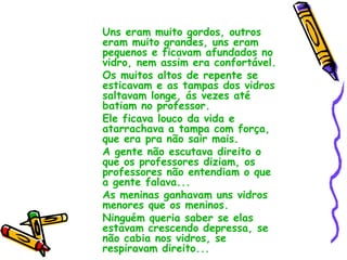 Uns eram muito gordos, outros eram muito grandes, uns eram pequenos e ficavam afundados no vidro, nem assim era confortável. Os muitos altos de repente se esticavam e as tampas dos vidros saltavam longe, ás vezes até batiam no professor. Ele ficava louco da vida e atarrachava a tampa com força, que era pra não sair mais. A gente não escutava direito o que os professores diziam, os professores não entendiam o que a gente falava... As meninas ganhavam uns vidros menores que os meninos. Ninguém queria saber se elas estavam crescendo depressa, se não cabia nos vidros, se respiravam direito... 