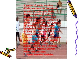 A gente só podia respirar direito na hora do recreio ou na aula de educação física. Mas aí a gente já estava desesperado, de tanto ficar preso e começava a correr, a gritar, a bater uns nos outros. As meninas, coitadas, nem tiravam os vidros no recreio. e na aula de educação física elas ficavam atrapalhadas, não estavam acostumadas a ficarem livres, não tinha jeito nenhum para Educação Física. Dizem, nem sei se é verdade, que muitas meninas usavam vidros até em casa. E alguns meninos também. 